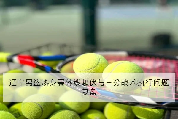 辽宁男篮热身赛外线起伏与三分战术执行问题复盘
